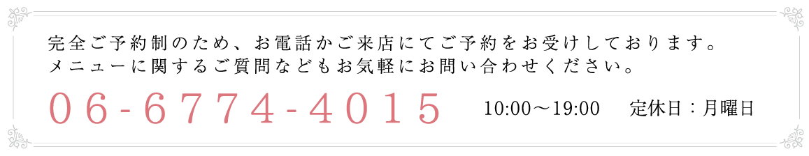 完全ご予約制のため、お電話かご来店にてご予約をお受けしております。メニューに関するご質問などもお気軽にお問い合わせください。06-6774-4015 10:00～19:00 　定休日：月曜日