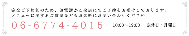 完全ご予約制のため、お電話かご来店にてご予約をお受けしております。メニューに関するご質問などもお気軽にお問い合わせください。06-6774-4015 10:00～19:00 　定休日：月曜日